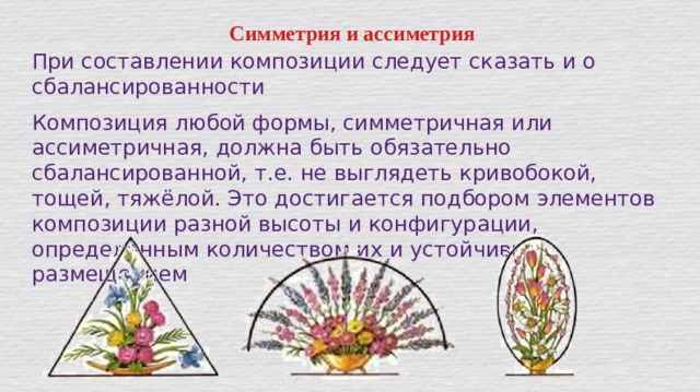 Симметрия и ассиметрия При составлении композиции следует сказать и о сбалансированности Композиция любой формы, симметричная или ассиметричная, должна быть обязательно сбалансированной, т.е. не выглядеть кривобокой, тощей, тяжёлой. Это достигается подбором элементов композиции разной высоты и конфигурации, определённым количеством их и устойчивым размещением   
