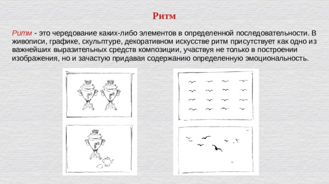 Ритм Ритм - это чередование каких-либо элементов в определенной последовательности. В живописи, графике, скульптуре, декоративном искусстве ритм присутствует как одно из важнейших выразительных средств композиции, участвуя не только в построении изображения, но и зачастую придавая содержанию определенную эмоциональность. 