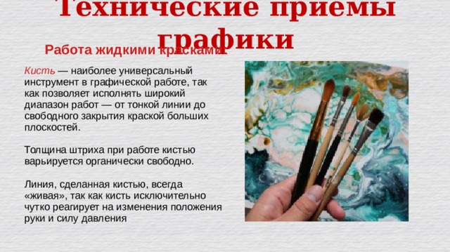 Технические приёмы графики Работа жидкими красками: Кисть — наиболее универсальный инструмент в графической работе, так как позволяет исполнять широкий диапазон работ — от тонкой линии до свободного закрытия краской больших плоскостей. Толщина штриха при работе кистью варьируется органически свободно. Линия, сделанная кистью, всегда «живая», так как кисть исключительно чутко реагирует на изменения положения руки и силу давления 