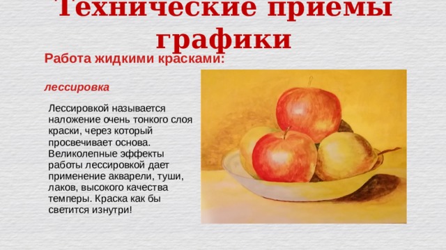 Технические приёмы графики Работа жидкими красками:  лессировка Лессировкой называется наложение очень тонкого слоя краски, через который просвечивает основа. Великолепные эффекты работы лессировкой дает применение акварели, туши, лаков, высокого качества темперы. Краска как бы светится изнутри! 