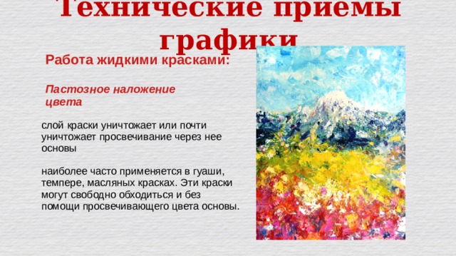 Технические приёмы графики Работа жидкими красками:  Пастозное наложение цвета слой краски уничтожает или почти уничтожает просвечивание через нее основы наиболее часто применяется в гуаши, темпере, масляных красках. Эти краски могут свободно обходиться и без помощи просвечивающего цвета основы. 
