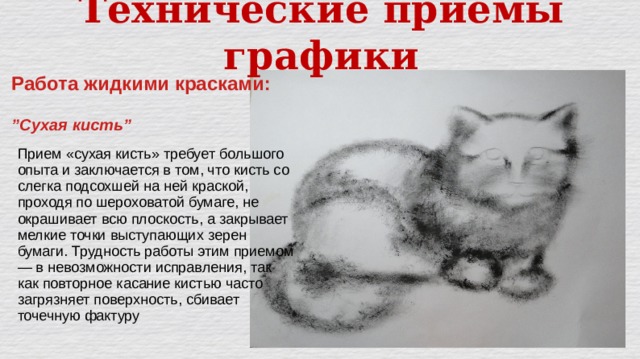 Технические приёмы графики Работа жидкими красками:  ” Сухая кисть” Прием «сухая кисть» требует большого опыта и заключается в том, что кисть со слегка подсохшей на ней краской, проходя по шероховатой бумаге, не окрашивает всю плоскость, а закрывает мелкие точки выступающих зерен бумаги. Трудность работы этим приемом — в невозможности исправления, так как повторное касание кистью часто загрязняет поверхность, сбивает точечную фактуру 