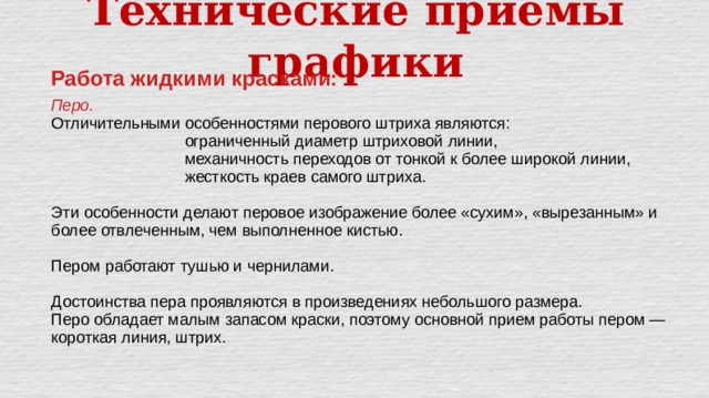 Технические приёмы графики Работа жидкими красками:  Перо.  Отличительными особенностями перового штриха являются:      ограниченный диаметр штриховой линии,      механичность переходов от тонкой к более широ кой линии,      жесткость краев самого штриха. Эти особенности делают перовое изображение более «сухим», «вырезанным» и более отвлеченным, чем выполненное кистью. Пером работают тушью и чернилами. Достоинства пера проявляются в произведениях небольшого размера. Перо обладает малым запасом краски, поэтому основной прием работы пером — короткая линия, штрих. 