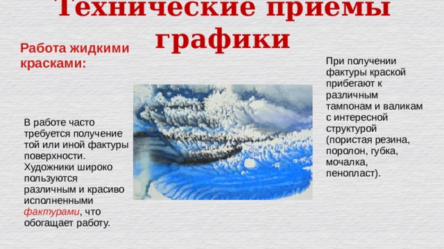 Технические приёмы графики Работа жидкими красками: При получении фактуры краской прибегают к различным тампонам и валикам с интересной структурой (пористая резина, поролон, губка, мочалка, пенопласт). В работе часто требуется получение той или иной фактуры поверхности. Художники широко пользуются различным и красиво исполненными фактурами , что обогащает работу. 