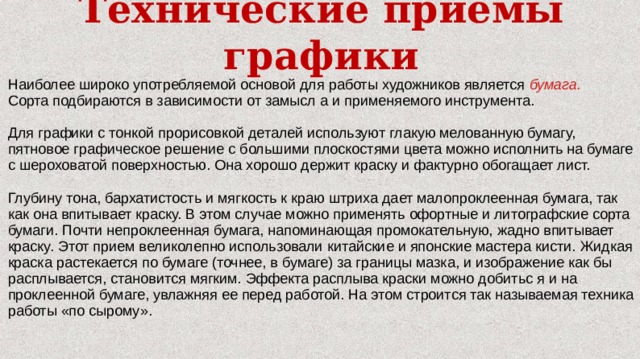 Технические приёмы графики Наиболее широко употребляемой основой для работы художников является бумага. Сорта подбираются в зависимости от замысл а и применяемого инструмента. Для графики с тонкой прорисовкой деталей используют глакую мелованную бумагу, пятновое графическое решение с большими плоскостями цвета можно исполнить на бумаге с шероховатой поверхностью. Она хорошо держит краску и фактурно обогащает лист. Глубину тона, бархатистость и мягкость к краю штриха дает малопроклеенная бумага, так как она впитывает краску. В этом случае можно применять офортные и литографские сорта бумаги. Почти непроклеенная бумага, напоминающая промокательную, жадно впитывает краску. Этот прием великолепно использовали китайские и японские мастера кисти. Жидкая краска растекается по бумаге (точнее, в бумаге) за границы мазка, и изображение как бы расплывается, становится мягким. Эффекта расплыва краски можно добитьс я и на проклеенной бумаге, увлажняя ее перед работой. На этом строится так называемая техника работы «по сырому». 