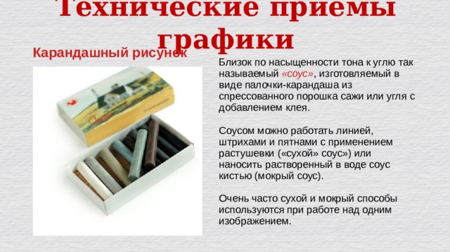 Технические приёмы графики Карандашный рисунок Близок по насыщенности тона к углю так называемый «соус» , изготовляемый в виде палочки-карандаша из спрессованного порошка сажи или угля с добавлением клея. Соусом можно работать линией, штрихами и пятнами с применением растушевки («сухой» соус») или наносить растворенный в воде соус кистью (мокрый соус). Очень часто сухой и мокрый способы используются при работе над одним изображением. 