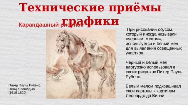 Технические приёмы графики Карандашный рисунок  При рисовании соусом, который иногда называли «черным мелом», используется и белый мел для выявления освещенных участков. Черный и белый мел виртуозно использовал в своих рисунках Питер Пауль Рубенс. Белым мелом подкрашивал свои картоны к картинам Леонардо да Винчи. Питер Пауль Рубенс. Этюд с лошадью. (1619-1620) 