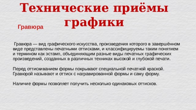 Технические приёмы графики Гравюра  Гравюра — вид графического искусства, произведения которого в завершённом виде представлены печатными оттисками, и классифицируемы таким понятием и термином как эстамп, объединяющим разные виды печатных графических произведений, созданных в различных техниках высокой и глубокой печати. Перед оттискиванием формы покрывают специальной печатной краской. Гравюрой называют и оттиск с награвированной формы и саму форму. Наличие формы позволяет получить несколько одинаковых оттисков. 
