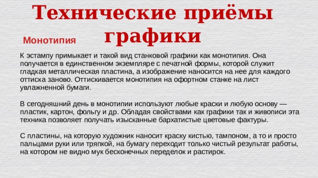 Технические приёмы графики Монотипия К эстампу примыкает и такой вид станковой графики как монотипия. Она получается в единственном экземпляре с печатной формы, которой служит гладкая металлическая пластина, а изображение наносится на нее для каждого оттиска заново. Оттискивается монотипия на офортном станке на лист увлажненной бумаги. В сегодняшний день в монотипии используют любые краски и любую основу — пластик, картон, фольгу и др. Обладая свойствами как графики так и живописи эта техника позволяет получать изысканные бархатистые цветовые фактуры. С пластины, на которую художник наносит краску кистью, тампоном, а то и просто пальцами руки или тряпкой, на бумагу переходит только чистый результат работы, на котором не видно мук бесконечных переделок и растирок. 