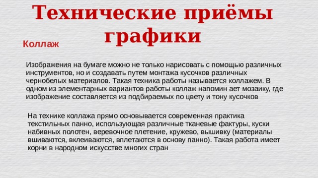 Технические приёмы графики Коллаж Изображения на бумаге можно не только нарисовать с помощью различных инструментов, но и создавать путем монтажа кусочков различных чернобелых материалов. Такая техника работы называется коллажем. В одном из элементарных вариантов работы коллаж напомин ает мозаику, где изображение составляется из подбираемых по цвету и тону кусочков На технике коллажа прямо основывается современная практика текстильных панно, использующая различные тканевые фактуры, куски набивных полотен, веревочное плетение, кружево, вышивку (материалы вшиваются, вклеиваются, вплетаются в основу панно). Такая работа имеет корни в народном искусстве многих стран 
