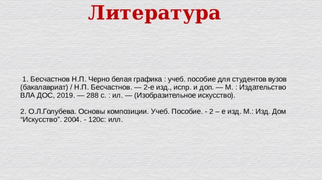 Литература    1. Бесчастнов Н.П. Черно белая графика : учеб. пособие для студентов вузов (бакалавриат) / Н.П. Бесчастнов. — 2-е изд., испр. и доп. — М. : Издательство ВЛА ДОС, 2019. — 288 с. : ил. — (Изобразительное искусство). 2. О.Л.Голубева. Основы композиции. Учеб. Пособие. - 2 – е изд. М.: Изд. Дом “Искусство”. 2004. - 120с: илл. 