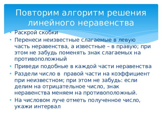 Повторим алгоритм решения линейного неравенства Раскрой скобки Перенеси неизвестные слагаемые в левую часть неравенства, а известные – в правую; при этом не забудь поменять знак слагаемых на противоположный Приведи подобные в каждой части неравенства Раздели число в правой части на коэффициент при неизвестном; при этом не забудь: если делим на отрицательное число, знак неравенства меняем на противоположный. На числовом луче отметь полученное число, укажи интервал 