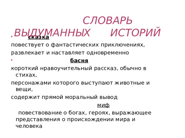  СЛОВАРЬ ВЫДУМАННЫХ ИСТОРИЙ  сказка повествует о фантастических приключениях, развлекает и наставляет одновременно  басня короткий нравоучительный рассказ, обычно в стихах, персонажами которого выступают животные и вещи, содержит прямой моральный вывод  миф  повествование о богах, героях, выражающее представления о происхождении мира и человека 