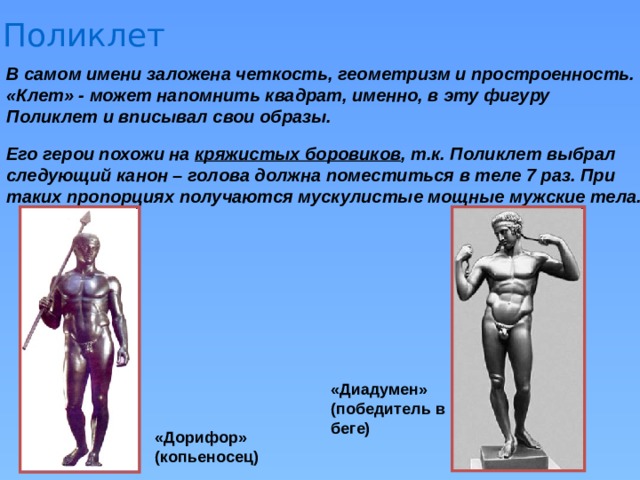 Поликлет В самом имени заложена четкость, геометризм и простроенность. «Клет» - может напомнить квадрат, именно, в эту фигуру Поликлет и вписывал свои образы. Его герои похожи на кряжистых боровиков , т.к. Поликлет выбрал следующий канон – голова должна поместиться в теле 7 раз. При таких пропорциях получаются мускулистые мощные мужские тела. «Диадумен» (победитель в беге) «Дорифор» (копьеносец) 