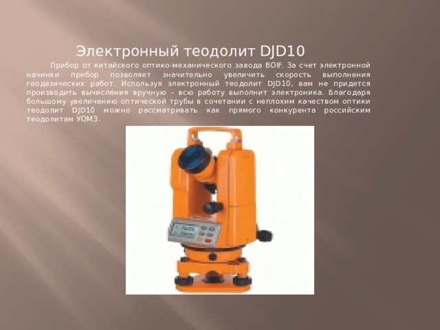 Электронный теодолит DJD10  Прибор от китайского оптико-механического завода BOIF. За счет электронной начинки прибор позволяет значительно увеличить скорость выполнения геодезических работ. Используя электронный теодолит DJD10, вам не придется производить вычисления вручную – всю работу выполнит электроника. Благодаря большому увеличению оптической трубы в сочетании с неплохим качеством оптики теодолит DJD10 можно рассматривать как прямого конкурента российским теодолитам УОМЗ. 