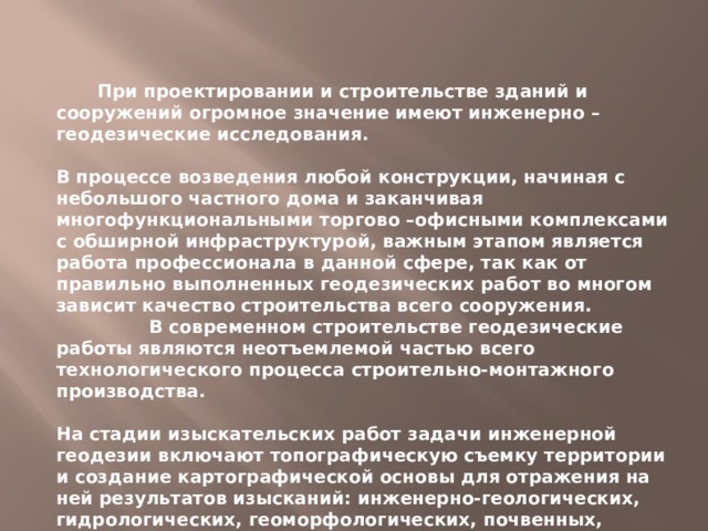  При проектировании и строительстве зданий и сооружений огромное значение имеют инженерно – геодезические исследования.  В процессе возведения любой конструкции, начиная с небольшого частного дома и заканчивая многофункциональными торгово –офисными комплексами с обширной инфраструктурой, важным этапом является работа профессионала в данной сфере, так как от правильно выполненных геодезических работ во многом зависит качество строительства всего сооружения.  В современном строительстве геодезические работы являются неотъемлемой ча­стью всего технологического процесса строительно-монтажного производства.  На стадии изыскательских работ задачи инженерной геодезии включают топографическую съемку территории и созда­ние картографической основы для отражения на ней результатов изысканий: инженерно-геологических, гидрологических, геоморфологических, почвенных, экологических и других. 