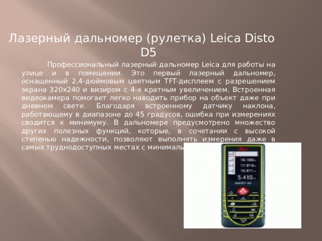 Лазерный дальномер (рулетка) Leica Disto D5  Профессиональный лазерный дальномер Leica для работы на улице и в помещении. Это первый лазерный дальномер, оснащенный 2,4-дюймовым цветным TFT-дисплеем с разрешением экрана 320x240 и визиром с 4-х кратным увеличением. Встроенная видеокамера помогает легко наводить прибор на объект даже при дневном свете. Благодаря встроенному датчику наклона, работающему в диапазоне до 45 градусов, ошибка при измерениях сводится к минимуму. В дальномере предусмотрено множество других полезных функций, которые, в сочетании с высокой степенью надежности, позволяют выполнять измерения даже в самых труднодоступных местах с минимальными трудозатратами. 