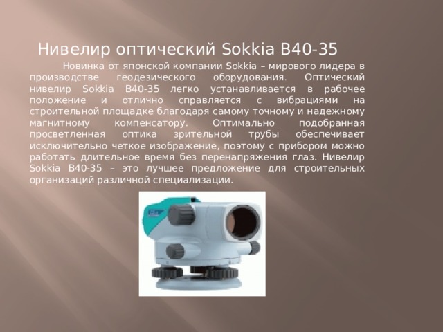 Нивелир оптический Sokkia В40-35  Новинка от японской компании Sokkia – мирового лидера в производстве геодезического оборудования. Оптический нивелир Sokkia B40-35 легко устанавливается в рабочее положение и отлично справляется с вибрациями на строительной площадке благодаря самому точному и надежному магнитному компенсатору. Оптимально подобранная просветленная оптика зрительной трубы обеспечивает исключительно четкое изображение, поэтому с прибором можно работать длительное время без перенапряжения глаз. Нивелир Sokkia B40-35 – это лучшее предложение для строительных организаций различной специализации. 