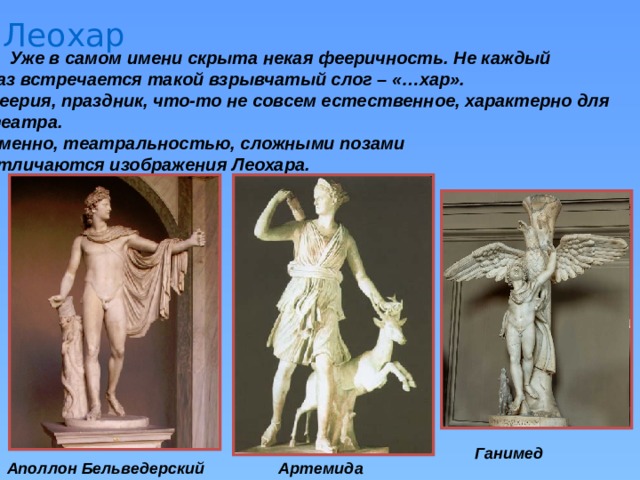 Леохар Уже в самом имени скрыта некая фееричность. Не каждый раз встречается такой взрывчатый слог – «…хар». Феерия, праздник, что-то не совсем естественное, характерно для театра. Именно, театральностью, сложными позами отличаются изображения Леохара. Ганимед Аполлон Бельведерский Артемида 
