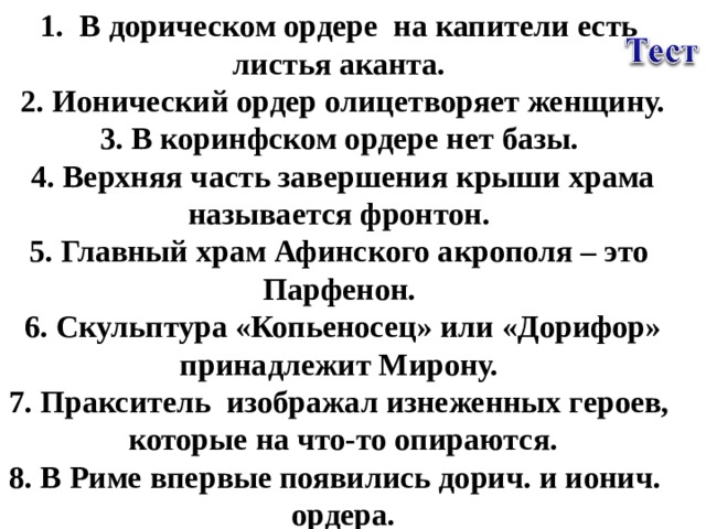 В дорическом ордере на капители есть листья аканта. 2. Ионический ордер олицетворяет женщину. 3. В коринфском ордере нет базы. 4. Верхняя часть завершения крыши храма называется фронтон. 5. Главный храм Афинского акрополя – это Парфенон. 6. Скульптура «Копьеносец» или «Дорифор» принадлежит Мирону. 7. Пракситель изображал изнеженных героев, которые на что-то опираются. 8. В Риме впервые появились дорич. и ионич. ордера.  