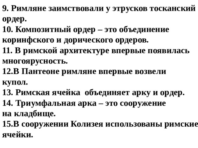 9. Римляне заимствовали у этрусков тосканский ордер. 10. Композитный ордер – это объединение коринфского и дорического ордеров. 11. В римской архитектуре впервые появилась многоярусность. В Пантеоне римляне впервые возвели купол. 13. Римская ячейка объединяет арку и ордер. 14. Триумфальная арка – это сооружение на кладбище. В сооружении Колизея использованы римские ячейки.   