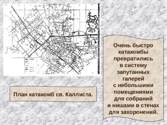 Очень быстро  катакомбы  превратились  в систему  запутанных  галерей  с небольшими  помещениями  для собраний  и нишами в стенах  для захоронений. План катакомб св. Каллиста. 