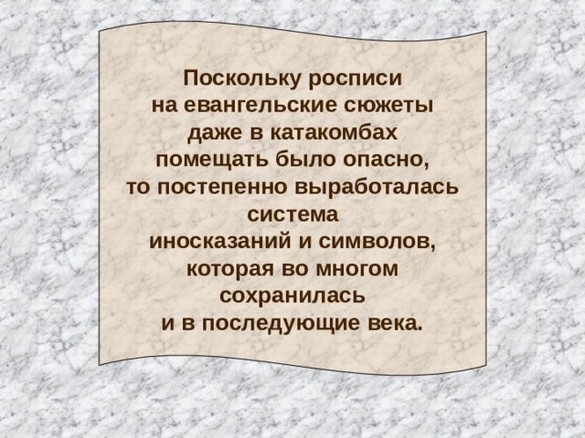 Поскольку росписи  на евангельские сюжеты  даже в катакомбах  помещать было опасно,  то постепенно выработалась  система  иносказаний и символов,  которая во многом  сохранилась  и в последующие века. 