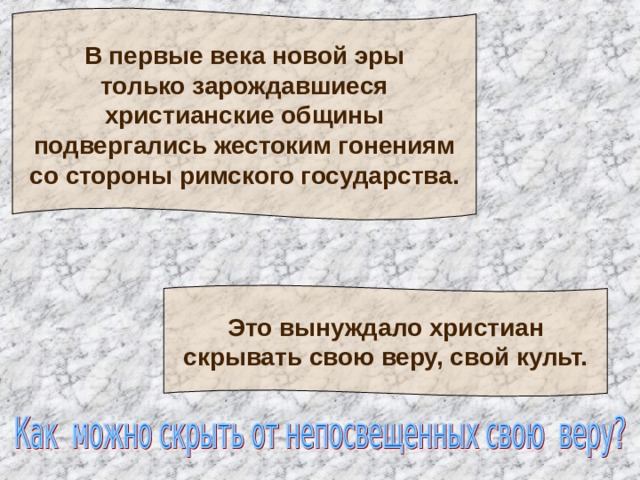 В первые века новой эры  только зарождавшиеся  христианские общины  подвергались жестоким гонениям  со стороны римского государства. Это вынуждало христиан  скрывать свою веру, свой культ. 