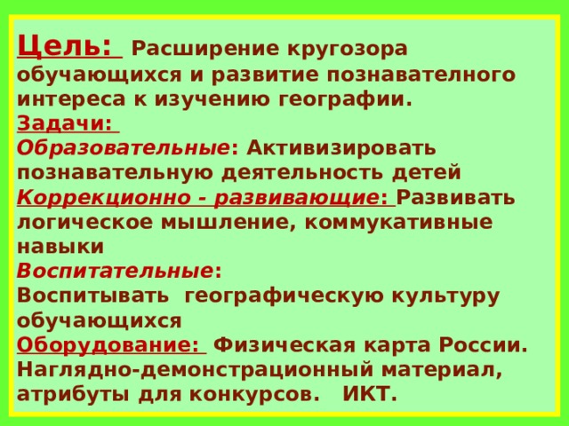 Цель:     Расширение кругозора обучающихся и развитие познавателного интереса к изучению географии.  Задачи:   Образовательные : Активизировать познавательную деятельность детей  Коррекционно - развивающие : Развивать логическое мышление, коммукативные навыки  Воспитательные : Воспитывать  географическую культуру обучающихся  Оборудование: Физическая карта России.   Наглядно-демонстрационный материал, атрибуты для конкурсов. ИКТ.  