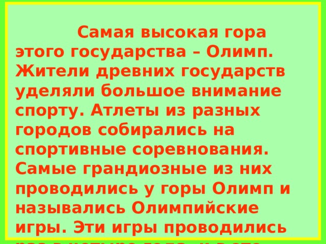             Самая высокая гора этого государства – Олимп. Жители древних государств уделяли большое внимание спорту. Атлеты из разных городов собирались на спортивные соревнования. Самые грандиозные из них проводились у горы Олимп и назывались Олимпийские игры. Эти игры проводились раз в четыре года, и в это время все войны прекращались. В состязаниях участвовали только мужчины. Победитель получал оливковый венок.     