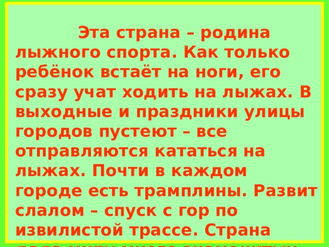             Эта страна – родина лыжного спорта. Как только ребёнок встаёт на ноги, его сразу учат ходить на лыжах. В выходные и праздники улицы городов пустеют – все отправляются кататься на лыжах. Почти в каждом городе есть трамплины. Развит слалом – спуск с гор по извилистой трассе. Страна дала миру много знаменитых людей. Самые знаменитые полярные исследователи и путешественники- Нансен(исследовал Арктику), Амудсен(первым достиг Южного полюса)     