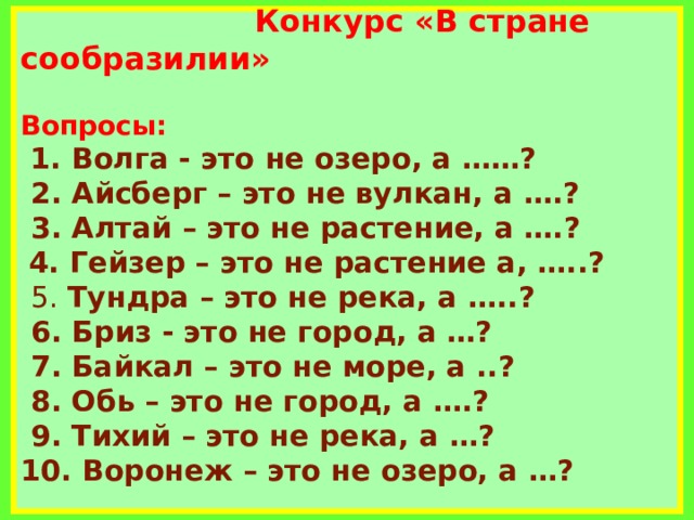     Конкурс «В стране сообразилии»   Вопросы:   1. Волга - это не озеро, а ……?   2. Айсберг – это не вулкан, а ….?  3. Алтай – это не растение, а ….?   4. Гейзер – это не растение а, …..?   5. Тундра – это не река, а …..?  6. Бриз - это не город, а …?  7. Байкал – это не море, а ..?  8. Обь – это не город, а ….?  9. Тихий – это не река, а …?  10. Воронеж – это не озеро, а …?        