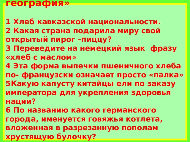           Конкурс «Вкусная география»   1 Хлеб кавказской национальности.  2 Какая страна подарила миру свой открытый пирог –пиццу?  3 Переведите на немецкий язык фразу «хлеб с маслом»  4 Эта форма выпечки пшеничного хлеба по- французски означает просто «палка»  5Какую капусту китайцы ели по заказу императора для укрепления здоровья нации?  6 По названию какого германского города, именуется говяжья котлета, вложенная в разрезанную пополам хрустящую булочку?                    