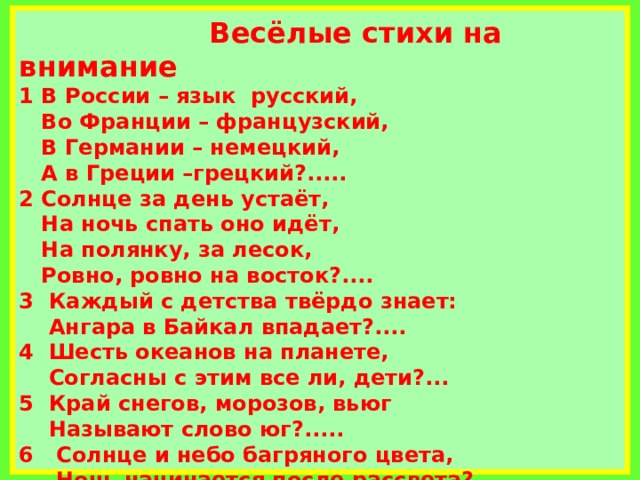            Весёлые стихи на внимание  1 В России – язык русский,  Во Франции – французский,  В Германии – немецкий,  А в Греции –грецкий?.....  2 Солнце за день устаёт,  На ночь спать оно идёт,  На полянку, за лесок,  Ровно, ровно на восток?....  3 Каждый с детства твёрдо знает:  Ангара в Байкал впадает?....  4 Шесть океанов на планете,  Согласны с этим все ли, дети?...  5 Край снегов, морозов, вьюг  Называют слово юг?.....  6 Солнце и небо багряного цвета,  Ночь начинается после рассвета? ….             