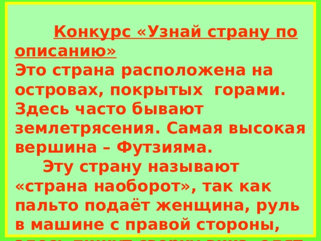             Конкурс «Узнай страну по описанию»  Это страна расположена на островах, покрытых горами. Здесь часто бывают землетрясения. Самая высокая вершина – Футзияма.  Эту страну называют «страна наоборот», так как пальто подаёт женщина, руль в машине с правой стороны, здесь пишут сверху вниз, едят палочками, спят на полу, кошки бесхвостые, а белый цвет является траурным. Нам она известна как страна «восходящего солнца»     