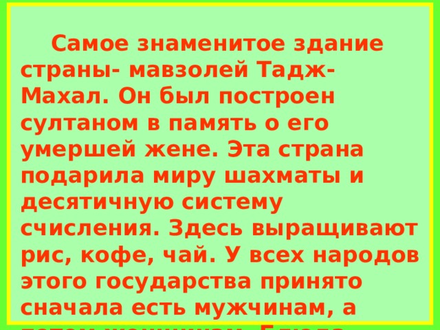             Самое знаменитое здание страны- мавзолей Тадж- Махал. Он был построен султаном в память о его умершей жене. Эта страна подарила миру шахматы и десятичную систему счисления. Здесь выращивают рис, кофе, чай. У всех народов этого государства принято сначала есть мужчинам, а потом женщинам. Блюда подаются не последовательно одно за другим, а все сразу. На металлическом подносе в центре располагается рис.     