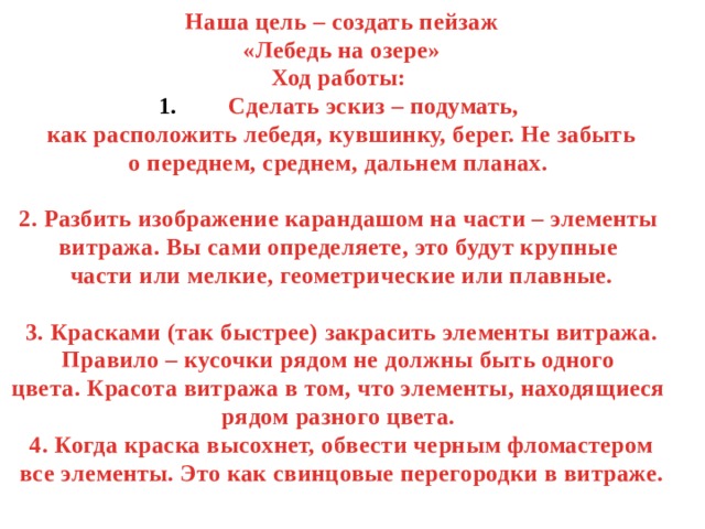Наша цель – создать пейзаж «Лебедь на озере» Ход работы: Сделать эскиз – подумать, как расположить лебедя, кувшинку, берег. Не забыть о переднем, среднем, дальнем планах.  2. Разбить изображение карандашом на части – элементы витража. Вы сами определяете, это будут крупные части или мелкие, геометрические или плавные.  3. Красками (так быстрее) закрасить элементы витража. Правило – кусочки рядом не должны быть одного цвета. Красота витража в том, что элементы, находящиеся рядом разного цвета. 4. Когда краска высохнет, обвести черным фломастером все элементы. Это как свинцовые перегородки в витраже. 