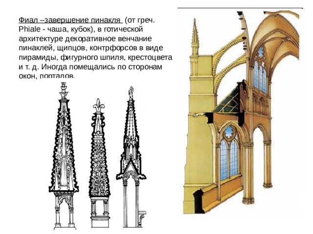 Фиал –завершение пинакля  (от греч. Phiale - чаша, кубок), в готической архитектуре декоративное венчание пинаклей, щипцов, контрфорсов в виде пирамиды, фигурного шпиля, крестоцвета и т. д. Иногда помещались по сторонам окон, порталов. 