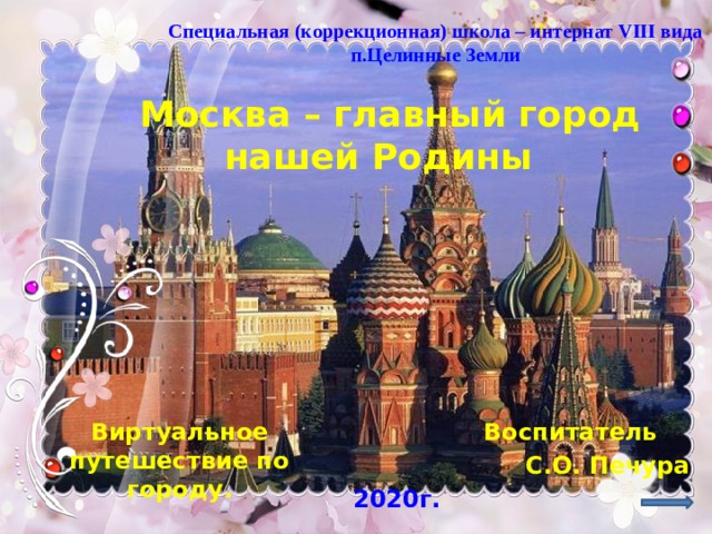 Специальная (коррекционная) школа – интернат VIII вида п.Целинные Земли « Москва – главный город нашей Родины Воспитатель Виртуальное путешествие по городу. С.О. Печура 2020г. 