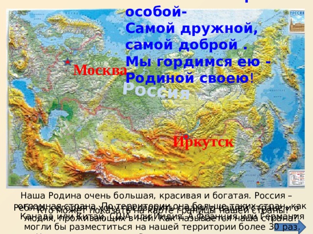 Мы живём в стране особой-   Самой дружной, самой доброй .   Мы гордимся ею - Родиной своею ! Россия Москва Иркутск Наша Родина очень большая, красивая и богатая. Россия – огромная страна. По территории она больше таких стран, как Канада или Китай, США или Индия. А Франция или Германия могли бы разместиться на нашей территории более 30 раз. Неудивительно, что в России проживают люди многих национальностей. Ребята, сегодня я хочу поговорить с вами о нашей стране и о людях, проживающих в ней. Как называется наша страна? Кто может показать на карте границы нашей страны? 