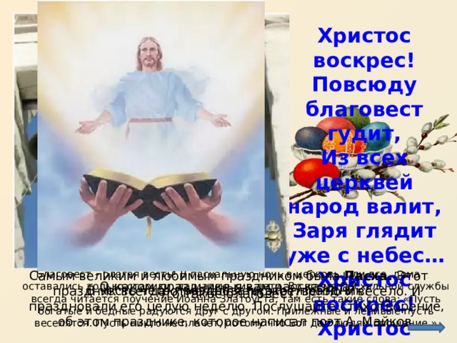 Христос воскрес! Повсюду благовест гудит, Из всех церквей народ валит, Заря глядит уже с небес… Христос воскрес! Христос воскрес! Благовест – благая весть! В пасхальную ночь в церковь шли все, дома оставались только старики, да маленькие дети. Во время Пасхальной службы всегда читается поучение Иоанна Златоуста, там есть такие слова: «Пусть богатые и бедные радуются друг с другом. Прилежные и ленивые пусть веселятся. Пусть никто не плачет, потому что Бог дал людям прощение.» Самым великим и любимым праздником была Пасха. Этот праздник всегда отмечался торжественно и весело. И праздновали его целую неделю. Послушайте стихотворение, об этом празднике, которое написал поэт А. Майков. О каком празднике я вам рассказала? В честь чего праздновали этот праздник? Что такое благовест? 