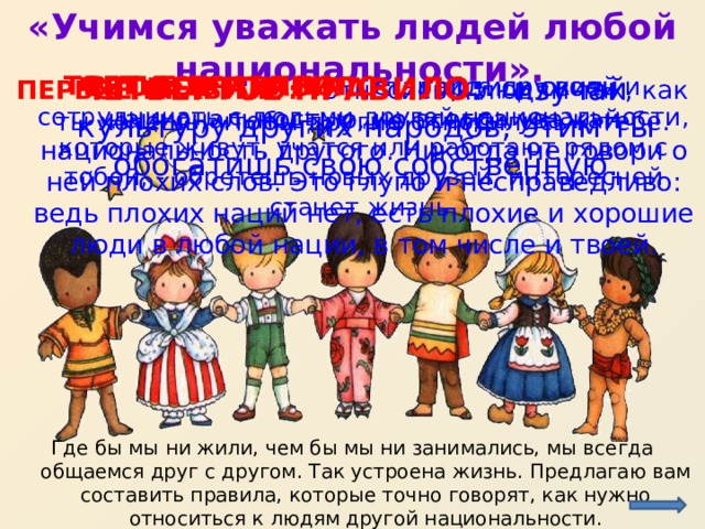 «Учимся уважать людей любой национальности».  ВТОРОЕ ПРАВИЛО :  гордись своей национальностью, но всегда уважай национальность другого. Никогда не говори о ней плохих слов. Это глупо и несправедливо: ведь плохих наций нет, есть плохие и хорошие люди в любой нации, в том числе и твоей. ТРЕТЬЕ ПРАВИЛО:  старайся дружить и сотрудничать с людьми другой национальности, которые живут, учатся или работают рядом с тобой, - обретешь новых друзей, интересней станет жизнь. ЧЕТВЕРТОЕ ПРАВИЛО : изучай культуру других народов, этим ты обогатишь свою собственную. ПЕРВОЕ ПРАВИЛО:  относись к людям так, как ты хочешь, чтобы другие относились к тебе. http://tvr-life.ru/sites/default/files/81.ipj_.png?1343729227 Где бы мы ни жили, чем бы мы ни занимались, мы всегда общаемся друг с другом. Так устроена жизнь. Предлагаю вам составить правила, которые точно говорят, как нужно относиться к людям другой национальности.  