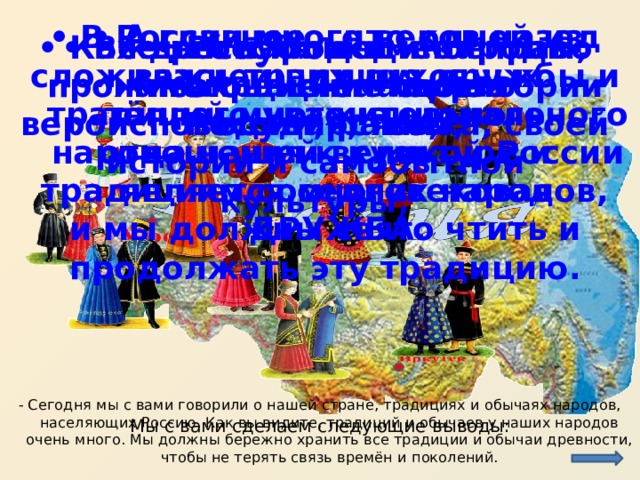 • В России много веков назад сложилась традиция дружбы и тёплого уважительного отношения к культуре и традициям соседних народов, и мы должны свято чтить и продолжать эту традицию. • А главное – что одной из важнейших духовных традиций многонационального народа нашей великой России является многовековая ДРУЖБА.  • Россия – единое многонациональное государство; • Все республики и народы, проживающие на территории России, равны; • Каждый народ имеет право на сохранение своего вероисповедания, языка, своей истории и самобытной культуры; - Сегодня мы с вами говорили о нашей стране, традициях и обычаях народов, населяющих Россию. Как вы видите, традиций и обычаев у наших народов очень много. Мы должны бережно хранить все традиции и обычаи древности, чтобы не терять связь времён и поколений. Мы с вами сделаем следующие выводы: 