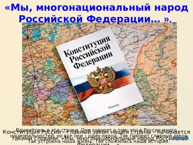 «Мы, многонациональный народ Российской Федерации… ». Вдумайтесь в эти строки. Они говорят о том, что в России много национальностей, но все они – один народ. Так говорит главный закон. Так устроена наша жизнь. Так сложилась наша история. Конституция России – главный закон нашей страны – начинается такими словами: «Мы, многонациональный народ Российской Федерации… ». 