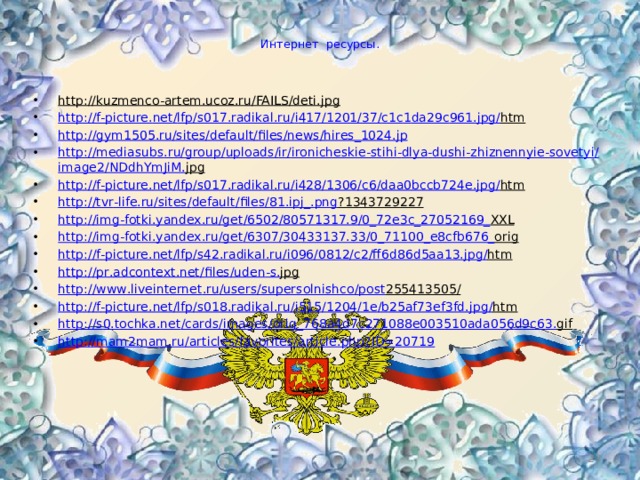  Интернет ресурсы. http://kuzmenco-artem.ucoz.ru/FAILS/deti.jpg  http :// f - picture . net / lfp / s 017. radikal . ru / i 417/1201/37/ c 1 c 1 da 29 c 961. jpg / htm  http :// gym 1505. ru / sites / default / files / news / hires _1024. jp http :// mediasubs . ru / group / uploads / ir / ironicheskie - stihi - dlya - dushi - zhiznennyie - sovetyi / image 2/ NDdhYmJiM . jpg  http :// f - picture . net / lfp / s 017. radikal . ru / i 428/1306/ c 6/ daa 0 bccb 724 e . jpg / htm  http :// tvr - life . ru / sites / default / files /81. ipj _. png ?1343729227  http :// img - fotki . yandex . ru / get /6502/80571317.9/0_72 e 3 c _27052169_ XXL  http :// img - fotki . yandex . ru / get /6307/30433137.33/0_71100_ e 8 cfb 676_ orig  http :// f - picture . net / lfp / s 42. radikal . ru / i 096/0812/ c 2/ ff 6 d 86 d 5 aa 13. jpg / htm  http :// pr . adcontext . net / files / uden - s . jpg  http :// www . liveinternet . ru / users / supersolnishco / post 255413505/  http :// f - picture . net / lfp / s 018. radikal . ru / i 515/1204/1 e / b 25 af 73 ef 3 fd . jpg / htm  http :// s 0. tochka . net / cards / images / orig _768 a 4 d 7 c 271088 e 003510 ada 056 d 9 c 63. gif  http://mam2mam.ru/articles/favorites/article.php?ID=20719  