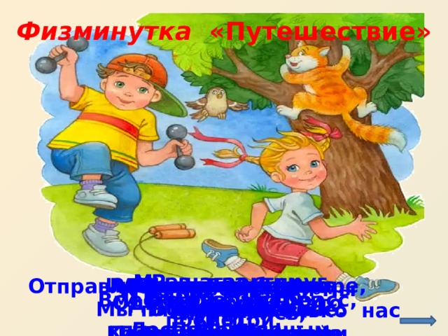 Физминутка   «Путешествие» http://kuzmenco-artem.ucoz.ru/FAILS/deti.jpg Раз, два, три, четыре, Мы шагаем друг за другом Полетели, закружились. Лесом и зеленым лугом.   Крылья пестрые мелькают, И качаясь на волне Видим, скачут по опушке Вышли на берег крутой, Прыг-скок, прыг-скок, Вот так руками покрути и, Раз, два, три, четыре, А теперь поплыли дружно, Повертели головой, Как дельфин, плыви. Мы плывем на спине. Вот как славно освежились. Делать так руками нужно: Прыгай с пятки на носок. Две зеленые лягушки: В поле бабочки порхают.   Отправляемся в поход, Сколько нас открытий ждёт, К речке быстрой мы спустились, Наклонились и умылись Влево вправо посмотри, Вместе раз, это брасс, И домой быстрей беги. Одной, другой – это кроль  