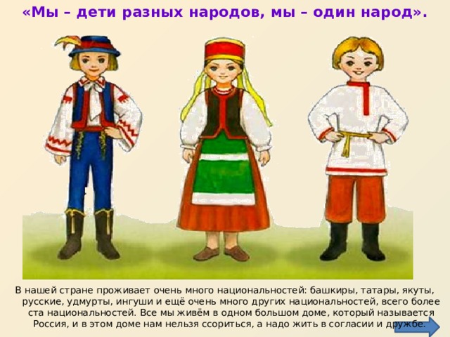 «Мы – дети разных народов, мы – один народ».   В нашей стране проживает очень много национальностей: башкиры, татары, якуты, русские, удмурты, ингуши и ещё очень много других национальностей, всего более ста национальностей. Все мы живём в одном большом доме, который называется Россия, и в этом доме нам нельзя ссориться, а надо жить в согласии и дружбе.  