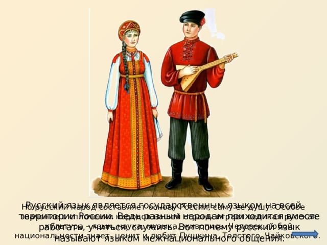 Русский язык является государственным языком на всей территории России. Ведь разным народам приходится вместе работать, учиться, служить. Вот почему русский язык называют языком межнационального общения. Но русский народ составляет основу России, саму ее душу. Особое значение в сплочении народов нашей страны играет великая русская культура – язык, наука, музыка, живопись. Человек любой национальности знает, ценит и любит Пушкина, Толстого, Чайковского. 