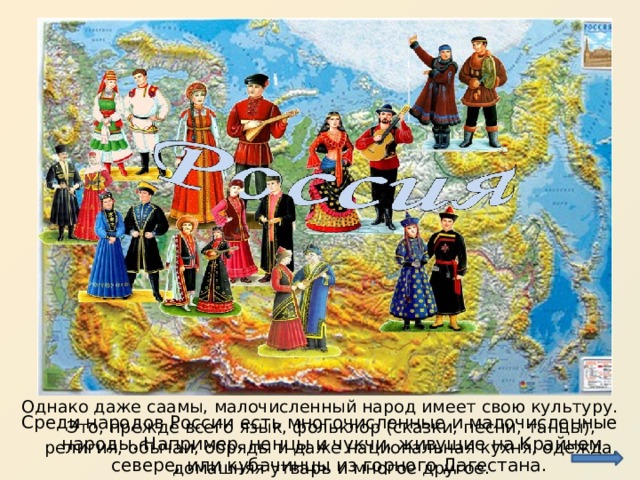 Однако даже саамы, малочисленный народ имеет свою культуру. Это, прежде всего язык, фольклор (сказки, песни, танцы), религия, обычаи, обряды и даже национальная кухня, одежда, домашняя утварь и многое другое. Среди народов России есть многочисленные и малочисленные народы. Например, ненцы и чукчи, живущие на Крайнем севере, или кубачинцы из горного Дагестана. 