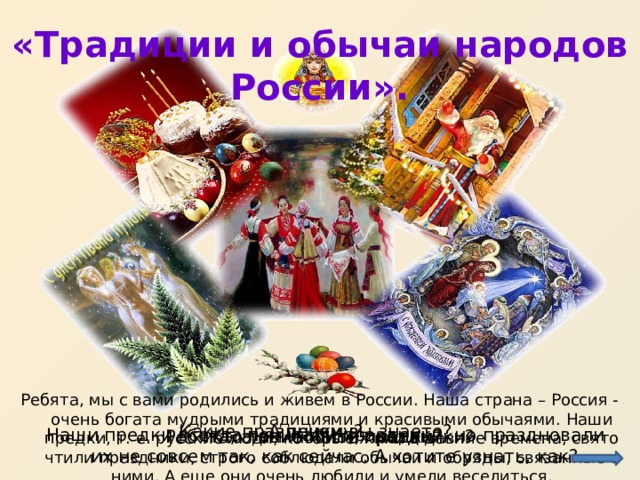 «Традиции и обычаи народов России».   Ребята, мы с вами родились и живем в России. Наша страна – Россия - очень богата мудрыми традициями и красивыми обычаями. Наши предки, т. е. русские люди, которые жили в давние времена, свято чтили праздники, строго соблюдали обычаи и обряды, связанные с ними. А еще они очень любили и умели веселиться. А почему? Какие праздники вы знаете? Наши предки всегда почитали праздники, но праздновали их не совсем так, как сейчас. А хотите узнать, как? Ребята, а вы любите праздники? Кто такие наши предки? 